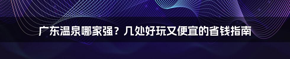 广东温泉哪家强？几处好玩又便宜的省钱指南