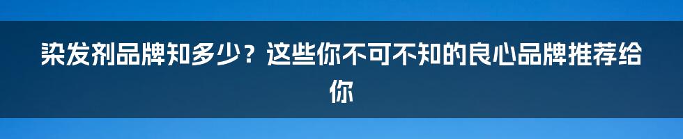 染发剂品牌知多少？这些你不可不知的良心品牌推荐给你