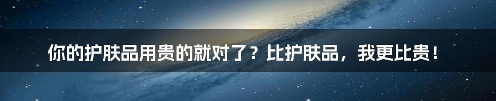 你的护肤品用贵的就对了？比护肤品，我更比贵！