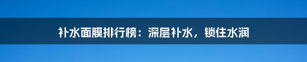 补水面膜排行榜：深层补水，锁住水润