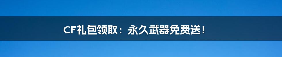 CF礼包领取：永久武器免费送！