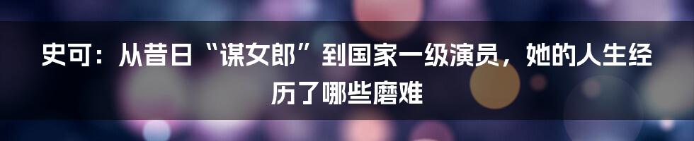 史可：从昔日“谋女郎”到国家一级演员，她的人生经历了哪些磨难