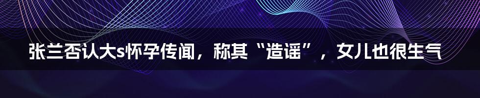 张兰否认大s怀孕传闻，称其“造谣”，女儿也很生气