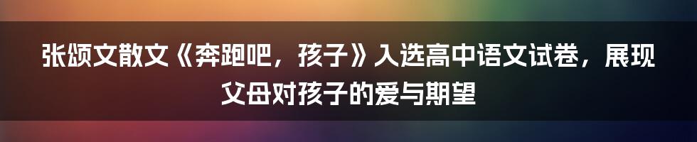 张颂文散文《奔跑吧，孩子》入选高中语文试卷，展现父母对孩子的爱与期望