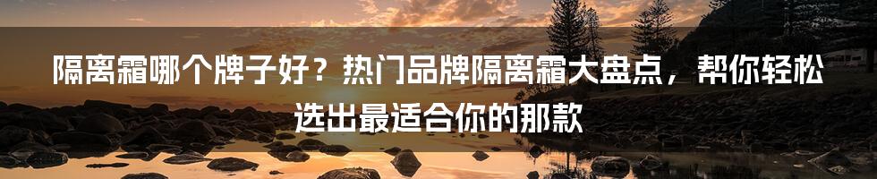 隔离霜哪个牌子好？热门品牌隔离霜大盘点，帮你轻松选出最适合你的那款