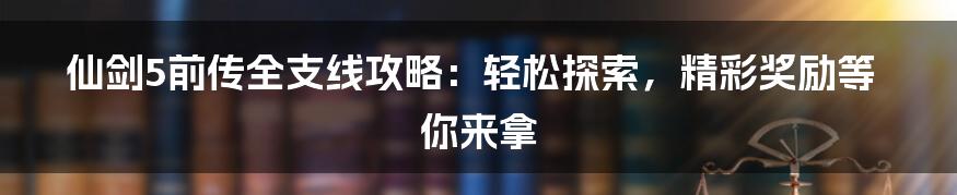 仙剑5前传全支线攻略：轻松探索，精彩奖励等你来拿