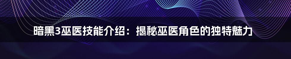 暗黑3巫医技能介绍：揭秘巫医角色的独特魅力