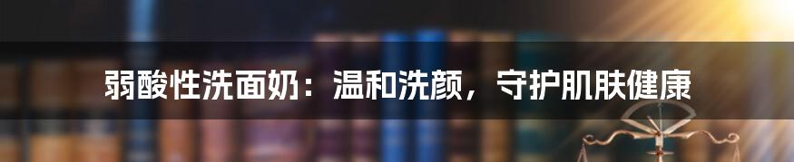 弱酸性洗面奶：温和洗颜，守护肌肤健康