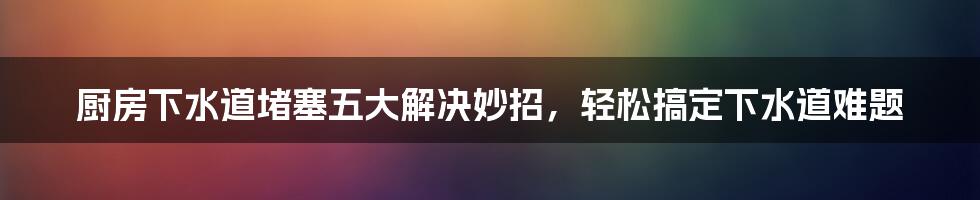 厨房下水道堵塞五大解决妙招，轻松搞定下水道难题