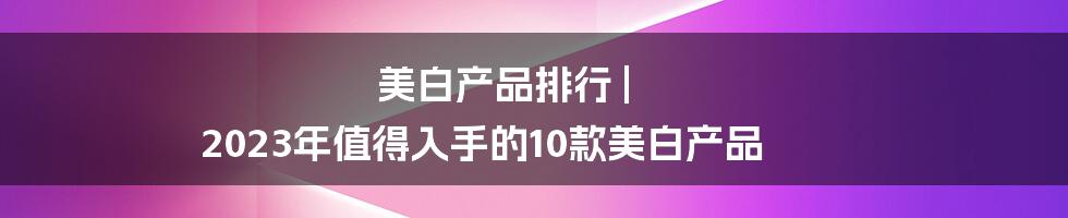 美白产品排行 | 2023年值得入手的10款美白产品