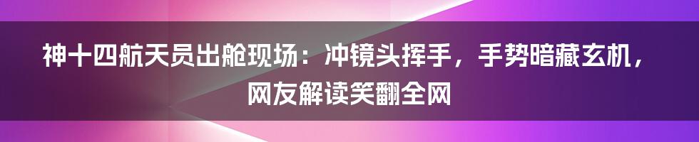 神十四航天员出舱现场：冲镜头挥手，手势暗藏玄机，网友解读笑翻全网