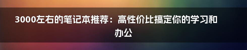 3000左右的笔记本推荐：高性价比搞定你的学习和办公