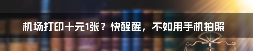 机场打印十元1张？快醒醒，不如用手机拍照