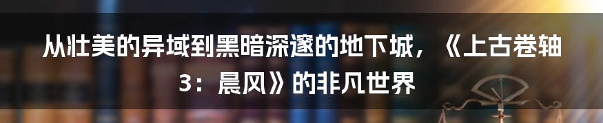 从壮美的异域到黑暗深邃的地下城，《上古卷轴3：晨风》的非凡世界