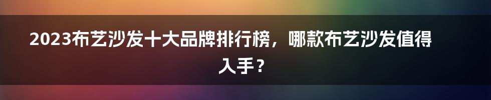 2023布艺沙发十大品牌排行榜，哪款布艺沙发值得入手？