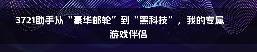 3721助手从“豪华邮轮”到“黑科技”，我的专属游戏伴侣