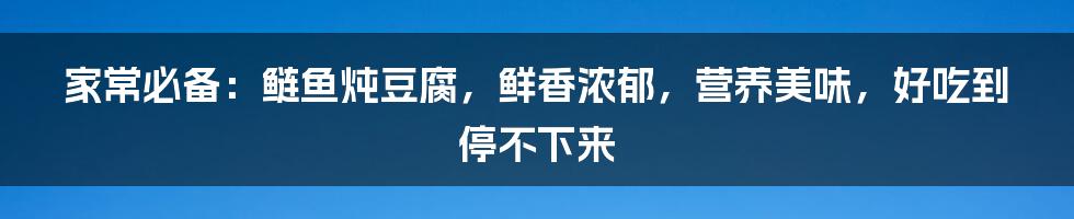 家常必备：鲢鱼炖豆腐，鲜香浓郁，营养美味，好吃到停不下来