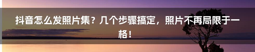 抖音怎么发照片集？几个步骤搞定，照片不再局限于一格！