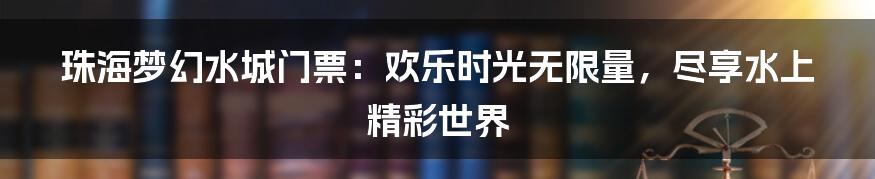 珠海梦幻水城门票：欢乐时光无限量，尽享水上精彩世界