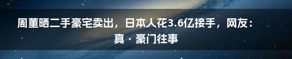 周董晒二手豪宅卖出，日本人花3.6亿接手，网友：真·豪门往事