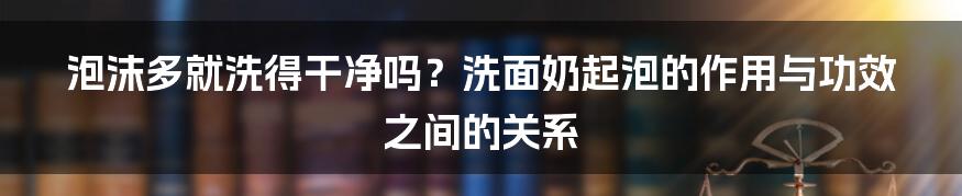 泡沫多就洗得干净吗？洗面奶起泡的作用与功效之间的关系