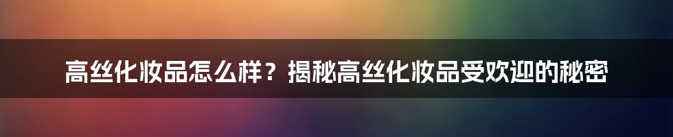 高丝化妆品怎么样？揭秘高丝化妆品受欢迎的秘密