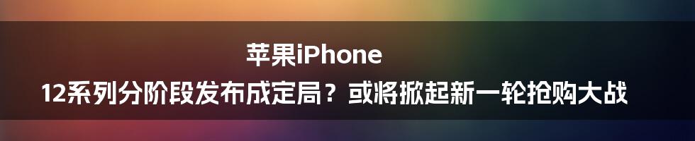 苹果iPhone 12系列分阶段发布成定局？或将掀起新一轮抢购大战