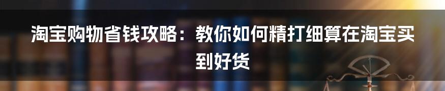 淘宝购物省钱攻略：教你如何精打细算在淘宝买到好货