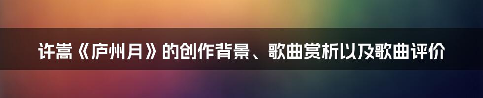 许嵩《庐州月》的创作背景、歌曲赏析以及歌曲评价