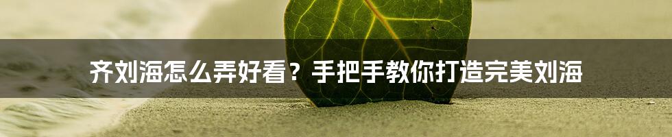 齐刘海怎么弄好看？手把手教你打造完美刘海