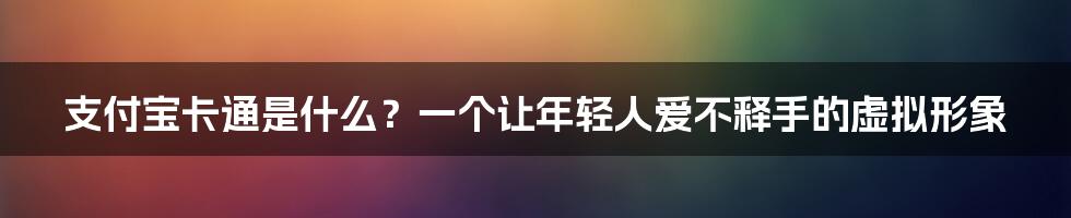 支付宝卡通是什么？一个让年轻人爱不释手的虚拟形象