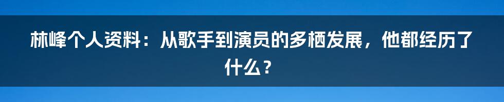 林峰个人资料：从歌手到演员的多栖发展，他都经历了什么？