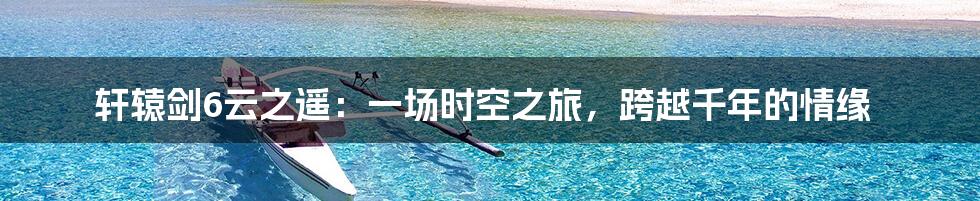 轩辕剑6云之遥：一场时空之旅，跨越千年的情缘