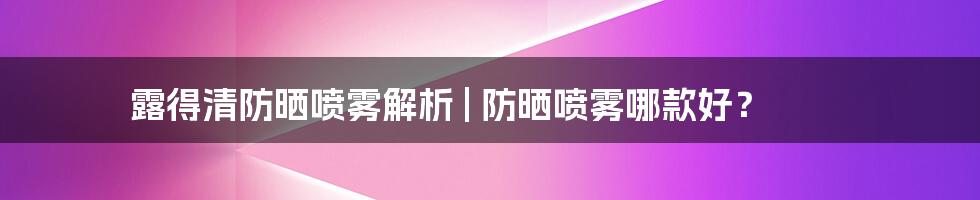 露得清防晒喷雾解析 | 防晒喷雾哪款好？