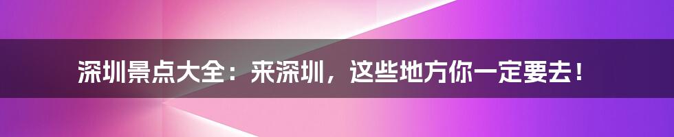 深圳景点大全：来深圳，这些地方你一定要去！