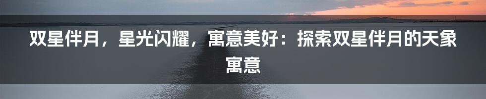 双星伴月，星光闪耀，寓意美好：探索双星伴月的天象寓意