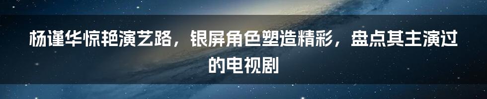 杨谨华惊艳演艺路，银屏角色塑造精彩，盘点其主演过的电视剧