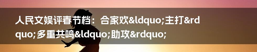 人民文娱评春节档：合家欢&ldquo;主打&rdquo;多重共鸣&ldquo;助攻&rdquo;