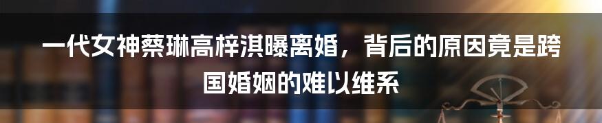 一代女神蔡琳高梓淇曝离婚，背后的原因竟是跨国婚姻的难以维系