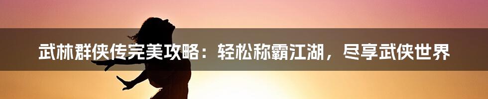 武林群侠传完美攻略：轻松称霸江湖，尽享武侠世界