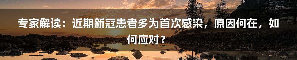 专家解读：近期新冠患者多为首次感染，原因何在，如何应对？