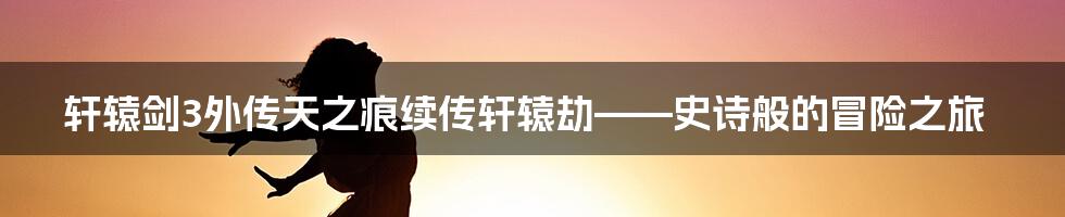 轩辕剑3外传天之痕续传轩辕劫——史诗般的冒险之旅