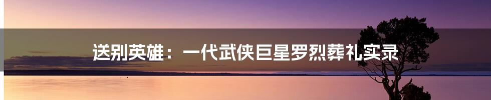 送别英雄：一代武侠巨星罗烈葬礼实录