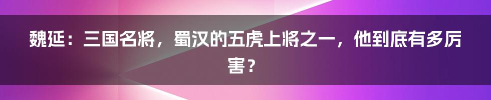 魏延：三国名将，蜀汉的五虎上将之一，他到底有多厉害？