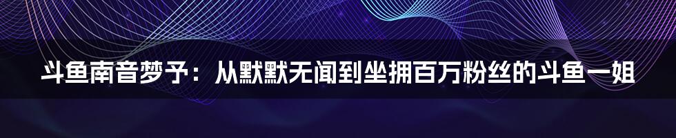 斗鱼南音梦予：从默默无闻到坐拥百万粉丝的斗鱼一姐