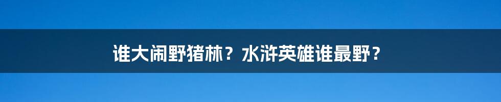 谁大闹野猪林？水浒英雄谁最野？