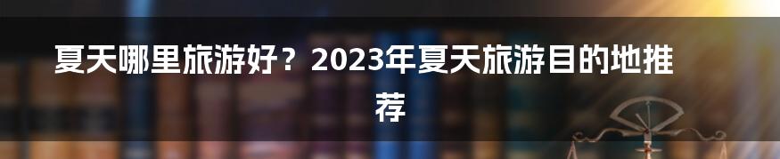 夏天哪里旅游好？2023年夏天旅游目的地推荐