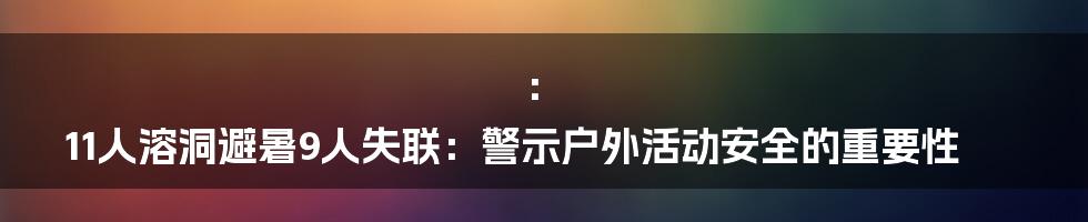 ：
11人溶洞避暑9人失联：警示户外活动安全的重要性