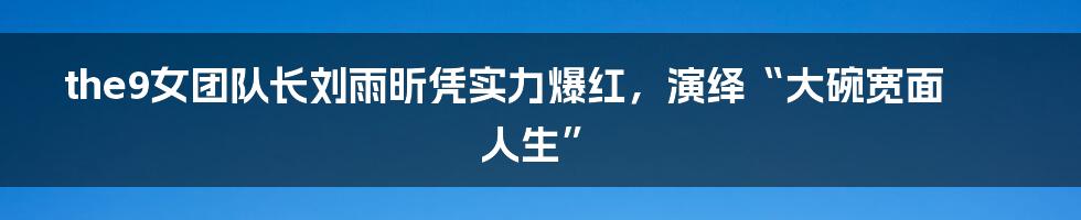 the9女团队长刘雨昕凭实力爆红，演绎“大碗宽面人生”