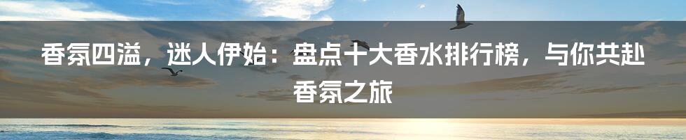 香氛四溢，迷人伊始：盘点十大香水排行榜，与你共赴香氛之旅